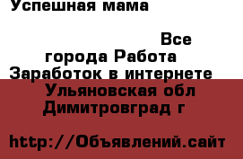  Успешная мама                                                                 - Все города Работа » Заработок в интернете   . Ульяновская обл.,Димитровград г.